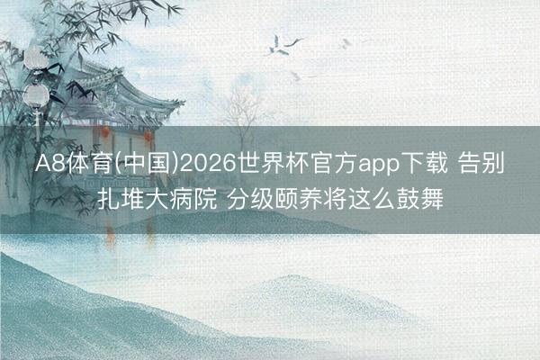 A8体育(中国)2026世界杯官方app下载 告别扎堆大病院 分级颐养将这么鼓舞