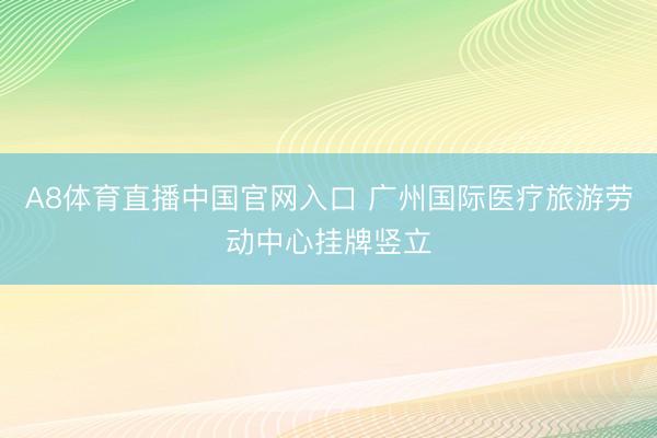A8体育直播中国官网入口 广州国际医疗旅游劳动中心挂牌竖立