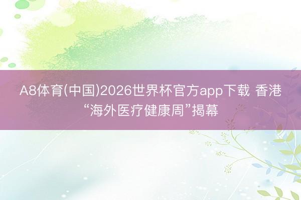 A8体育(中国)2026世界杯官方app下载 香港“海外医疗健康周”揭幕