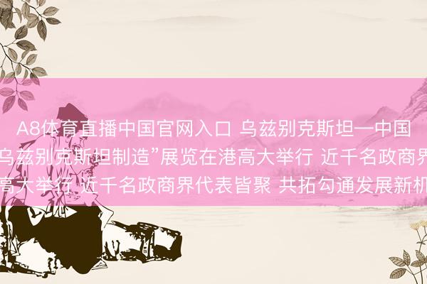 A8体育直播中国官网入口 乌兹别克斯坦—中国（香港）商务论坛暨“乌兹别克斯坦制造”展览在港高大举行 近千名政商界代表皆聚 共拓勾通发展新机遇