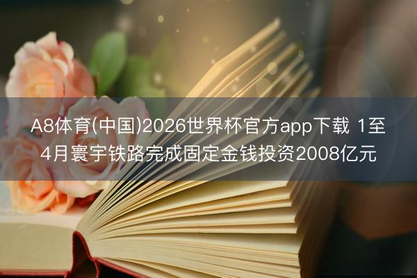 A8体育(中国)2026世界杯官方app下载 1至4月寰宇铁路完成固定金钱投资2008亿元