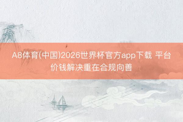 A8体育(中国)2026世界杯官方app下载 平台价钱解决重在合规向善