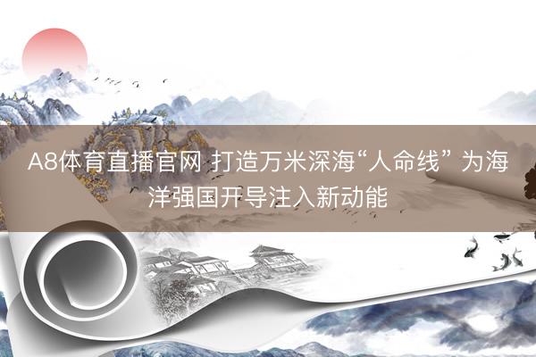 A8体育直播官网 打造万米深海“人命线” 为海洋强国开导注入新动能