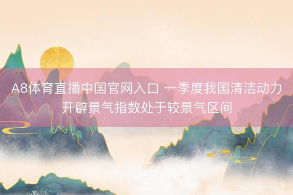 A8体育直播中国官网入口 一季度我国清洁动力开辟景气指数处于较景气区间