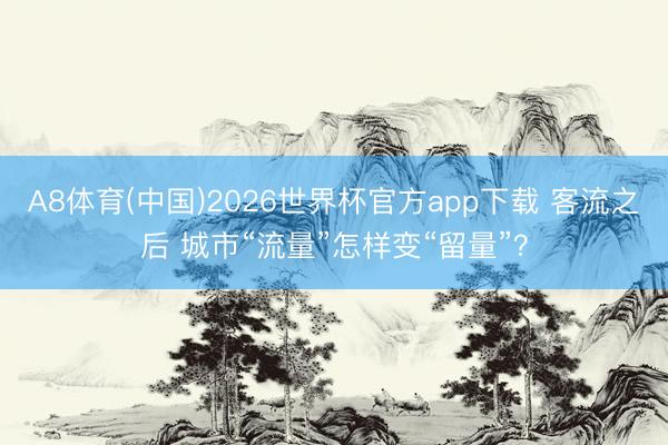 A8体育(中国)2026世界杯官方app下载 客流之后 城市“流量”怎样变“留量”？