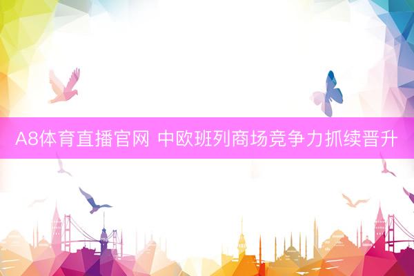 A8体育直播官网 中欧班列商场竞争力抓续晋升