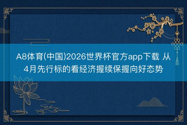 A8体育(中国)2026世界杯官方app下载 从4月先行标的看经济握续保握向好态势