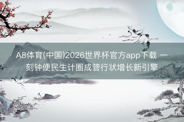 A8体育(中国)2026世界杯官方app下载 一刻钟便民生计圈成管行状增长新引擎