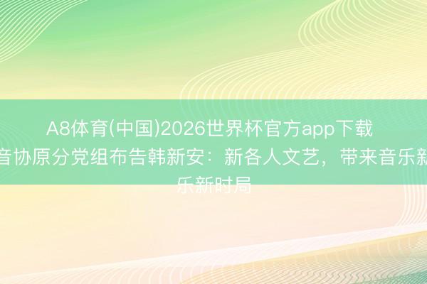 A8体育(中国)2026世界杯官方app下载 中国音协原分党组布告韩新安：新各人文艺，带来音乐新时局