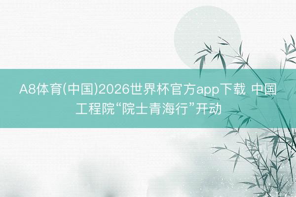 A8体育(中国)2026世界杯官方app下载 中国工程院“院士青海行”开动