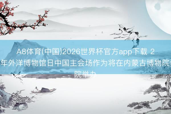 A8体育(中国)2026世界杯官方app下载 2026年外洋博物馆日中国主会场作为将在内蒙古博物院举办