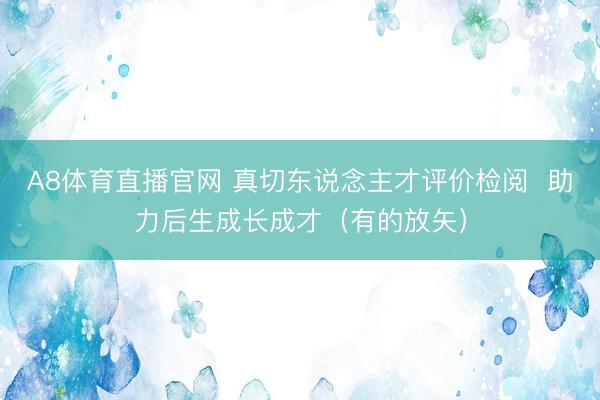 A8体育直播官网 真切东说念主才评价检阅  助力后生成长成才（有的放矢）