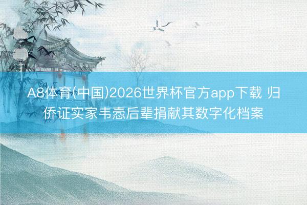 A8体育(中国)2026世界杯官方app下载 归侨证实家韦悫后辈捐献其数字化档案
