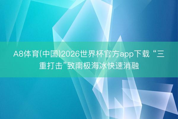A8体育(中国)2026世界杯官方app下载 “三重打击”致南极海冰快速消融