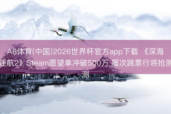 A8体育(中国)2026世界杯官方app下载 《深海迷航2》Steam愿望单冲破500万 屡次跳票行将抢测