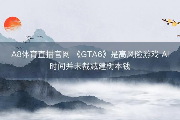 A8体育直播官网 《GTA6》是高风险游戏 AI时间并未裁减建树本钱