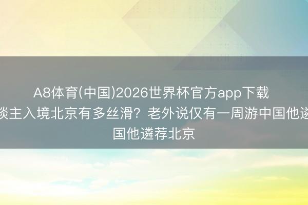 A8体育(中国)2026世界杯官方app下载 番邦东谈主入境北京有多丝滑?老外说仅有一周游中国他遴荐北京