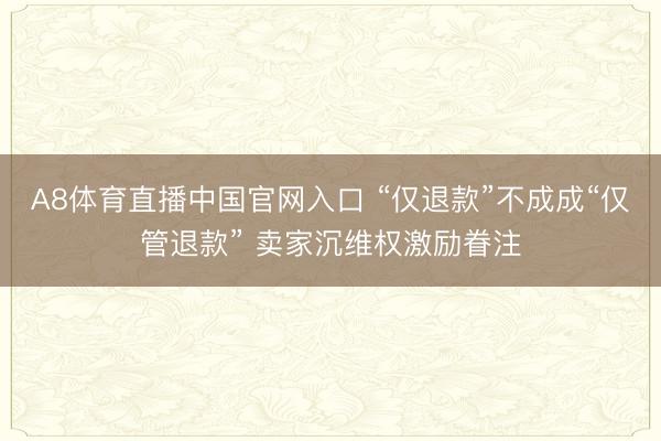 A8体育直播中国官网入口 “仅退款”不成成“仅管退款” 卖家沉维权激励眷注