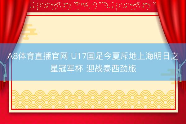 A8体育直播官网 U17国足今夏斥地上海明日之星冠军杯 迎战泰西劲旅
