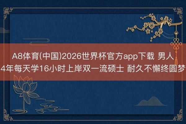 A8体育(中国)2026世界杯官方app下载 男人4年每天学16小时上岸双一流硕士 耐久不懈终圆梦