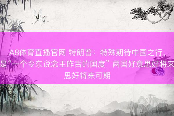 A8体育直播官网 特朗普:特殊期待中国之行,中国是“一个令东说念主咋舌的国度” 两国好意思好将来可期