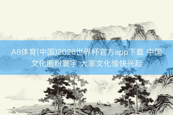 A8体育(中国)2026世界杯官方app下载 中国文化圈粉寰宇 大家文化愉快兴起