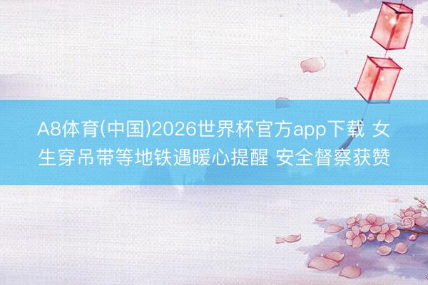 A8体育(中国)2026世界杯官方app下载 女生穿吊带等地铁遇暖心提醒 安全督察获赞
