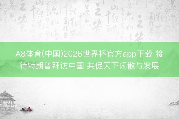A8体育(中国)2026世界杯官方app下载 接待特朗普拜访中国 共促天下闲散与发展