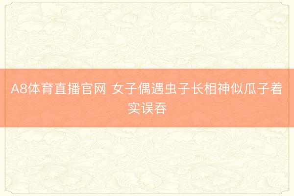 A8体育直播官网 女子偶遇虫子长相神似瓜子着实误吞