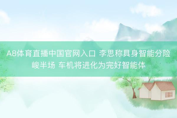 A8体育直播中国官网入口 李思称具身智能分险峻半场 车机将进化为完好智能体