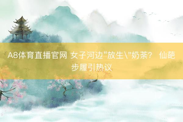 A8体育直播官网 女子河边“放生