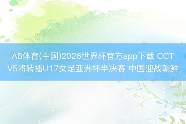 A8体育(中国)2026世界杯官方app下载 CCTV5将转播U17女足亚洲杯半决赛 中国迎战朝鲜