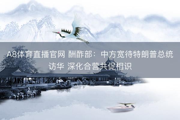 A8体育直播官网 酬酢部：中方宽待特朗普总统访华 深化合营共促相识