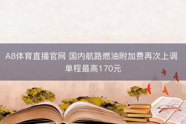 A8体育直播官网 国内航路燃油附加费再次上调 单程最高170元