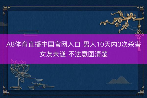 A8体育直播中国官网入口 男人10天内3次杀害女友未遂 不法意图清楚