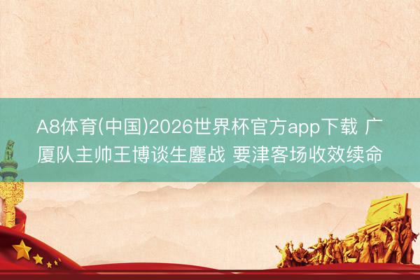 A8体育(中国)2026世界杯官方app下载 广厦队主帅王博谈生鏖战 要津客场收效续命