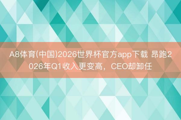 A8体育(中国)2026世界杯官方app下载 昂跑2026年Q1收入更变高，CEO却卸任