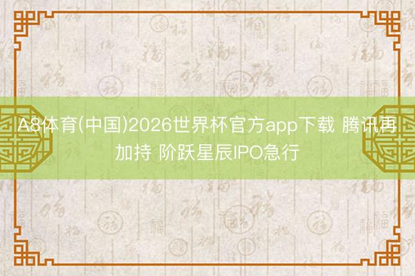 A8体育(中国)2026世界杯官方app下载 腾讯再加持 阶跃星辰IPO急行