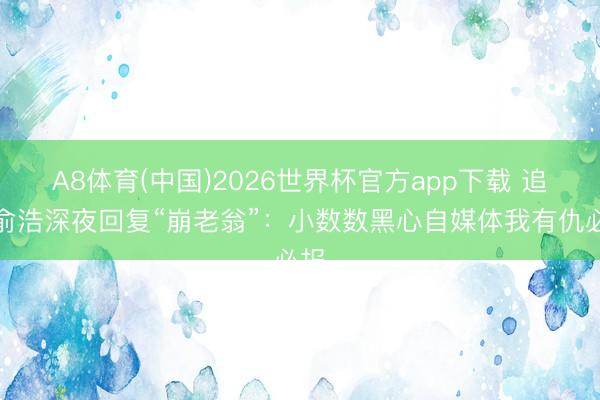 A8体育(中国)2026世界杯官方app下载 追觅俞浩深夜回复“崩老翁”：小数数黑心自媒体我有仇必报