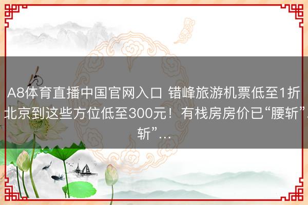 A8体育直播中国官网入口 错峰旅游机票低至1折！北京到这些方位低至300元！有栈房房价已“腰斩”…