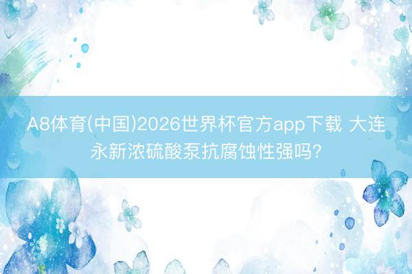 A8体育(中国)2026世界杯官方app下载 大连永新浓硫酸泵抗腐蚀性强吗？