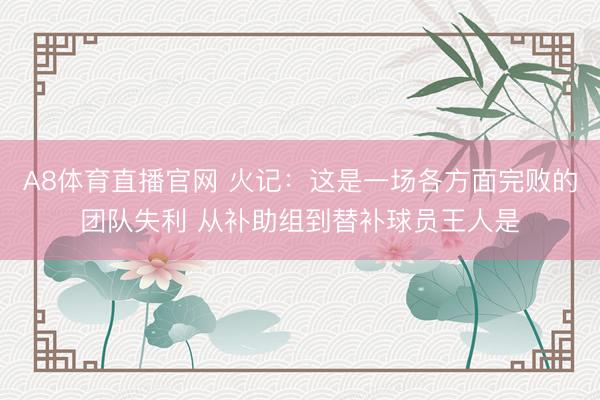 A8体育直播官网 火记：这是一场各方面完败的团队失利 从补助组到替补球员王人是