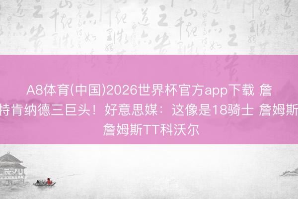 A8体育(中国)2026世界杯官方app下载 詹姆斯斯玛特肯纳德三巨头！好意思媒：这像是18骑士 詹姆斯TT科沃尔