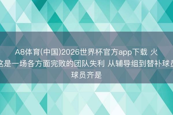 A8体育(中国)2026世界杯官方app下载 火记：这是一场各方面完败的团队失利 从辅导组到替补球员齐是