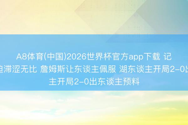 A8体育(中国)2026世界杯官方app下载 记者:火箭蹙迫滞涩无比 詹姆斯让东谈主佩服 湖东谈主开局2-0出东谈主预料
