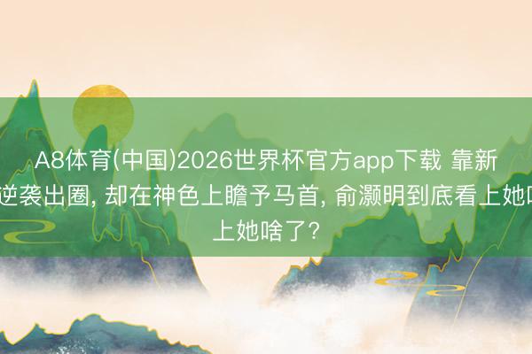 A8体育(中国)2026世界杯官方app下载 靠新扮装逆袭出圈， 却在神色上瞻予马首， 俞灏明到底看上她啥了?