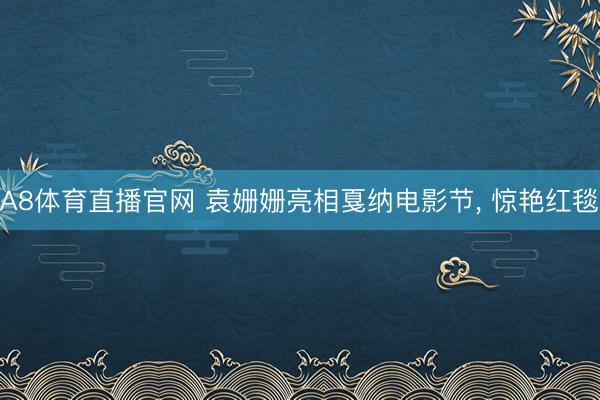 A8体育直播官网 袁姗姗亮相戛纳电影节， 惊艳红毯✨