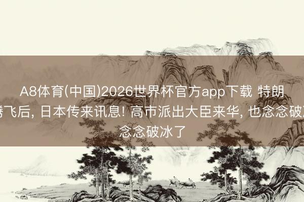 A8体育(中国)2026世界杯官方app下载 特朗普腾飞后， 日本传来讯息! 高市派出大臣来华， 也念念破冰了