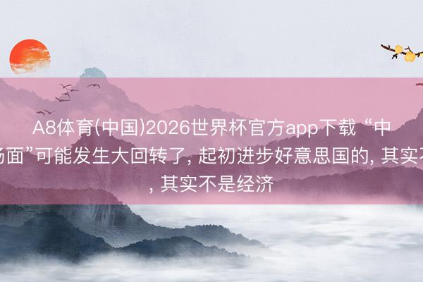 A8体育(中国)2026世界杯官方app下载 “中好意思场面”可能发生大回转了， 起初进步好意思国的， 其实不是经济
