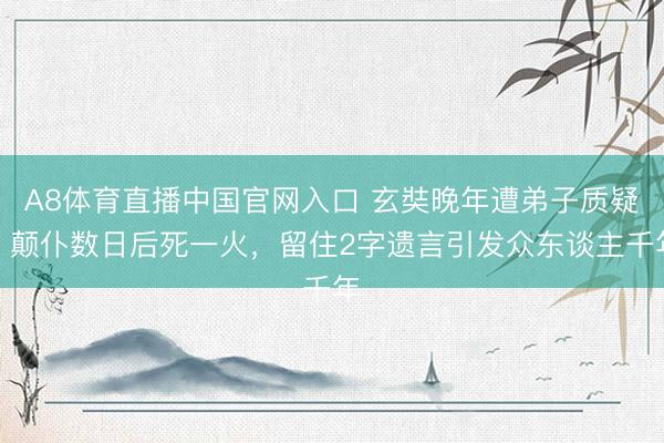 A8体育直播中国官网入口 玄奘晚年遭弟子质疑，颠仆数日后死一火，留住2字遗言引发众东谈主千年